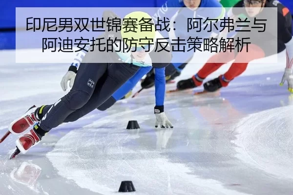 印尼男双世锦赛备战：阿尔弗兰与阿迪安托的防守反击策略解析