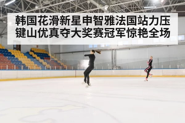 韩国花滑新星申智雅法国站力压键山优真夺大奖赛冠军惊艳全场