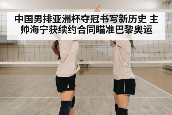 中国男排亚洲杯夺冠书写新历史 主帅海宁获续约合同瞄准巴黎奥运