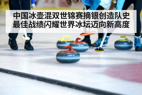 中国冰壶混双世锦赛摘银创造队史最佳战绩闪耀世界冰坛迈向新高度