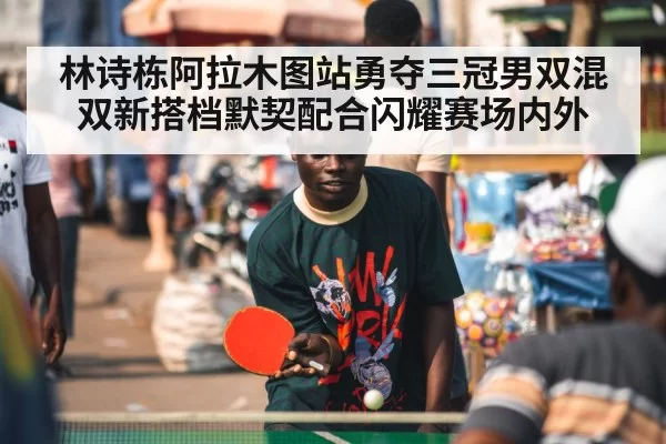 林诗栋阿拉木图站勇夺三冠男双混双新搭档默契配合闪耀赛场内外